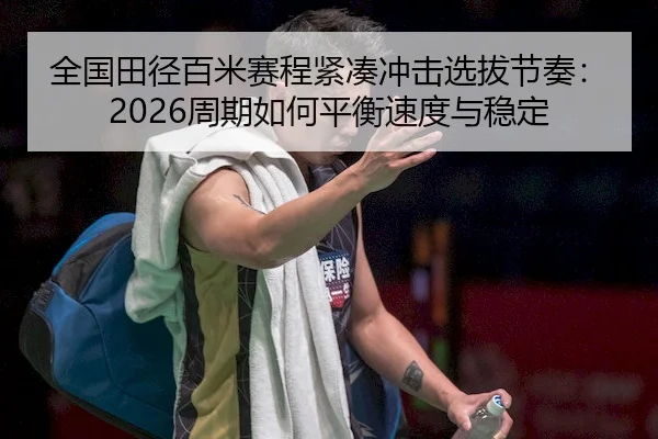 全国田径百米赛程紧凑冲击选拔节奏：2026周期如何平衡速度与稳定